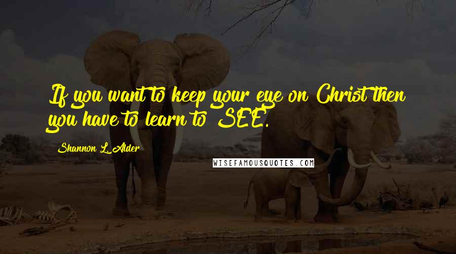 Shannon L. Alder Quotes: If you want to keep your eye on Christ then you have to learn to SEE.