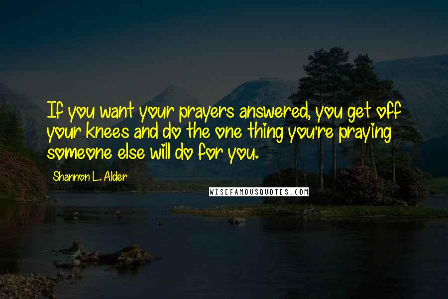 Shannon L. Alder Quotes: If you want your prayers answered, you get off your knees and do the one thing you're praying someone else will do for you.