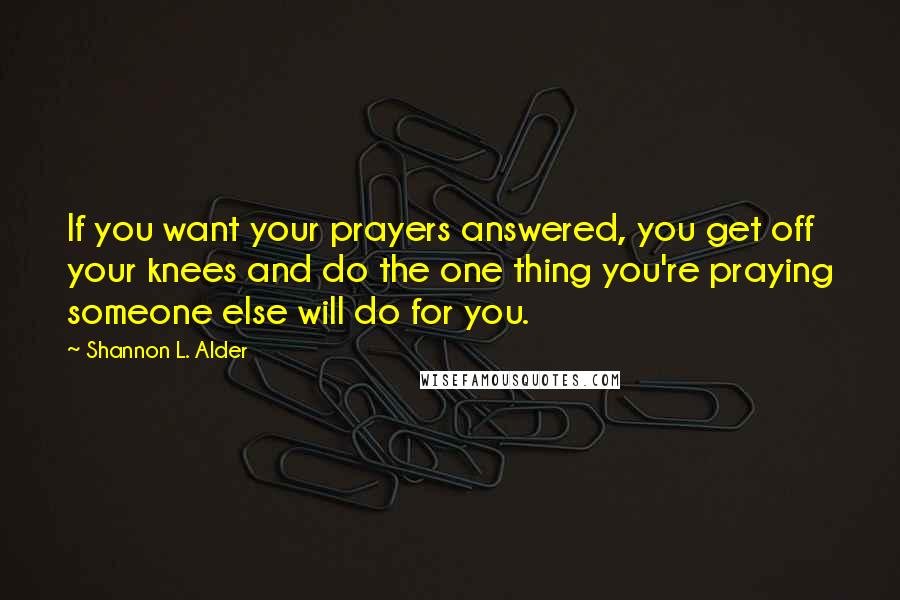 Shannon L. Alder Quotes: If you want your prayers answered, you get off your knees and do the one thing you're praying someone else will do for you.