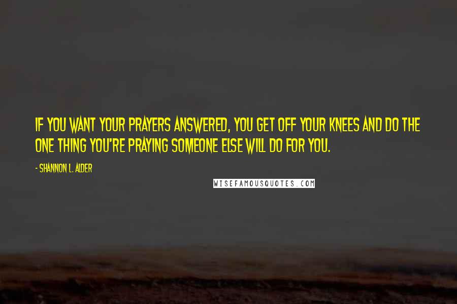 Shannon L. Alder Quotes: If you want your prayers answered, you get off your knees and do the one thing you're praying someone else will do for you.