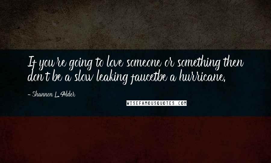 Shannon L. Alder Quotes: If you're going to love someone or something then don't be a slow leaking faucetbe a hurricane.
