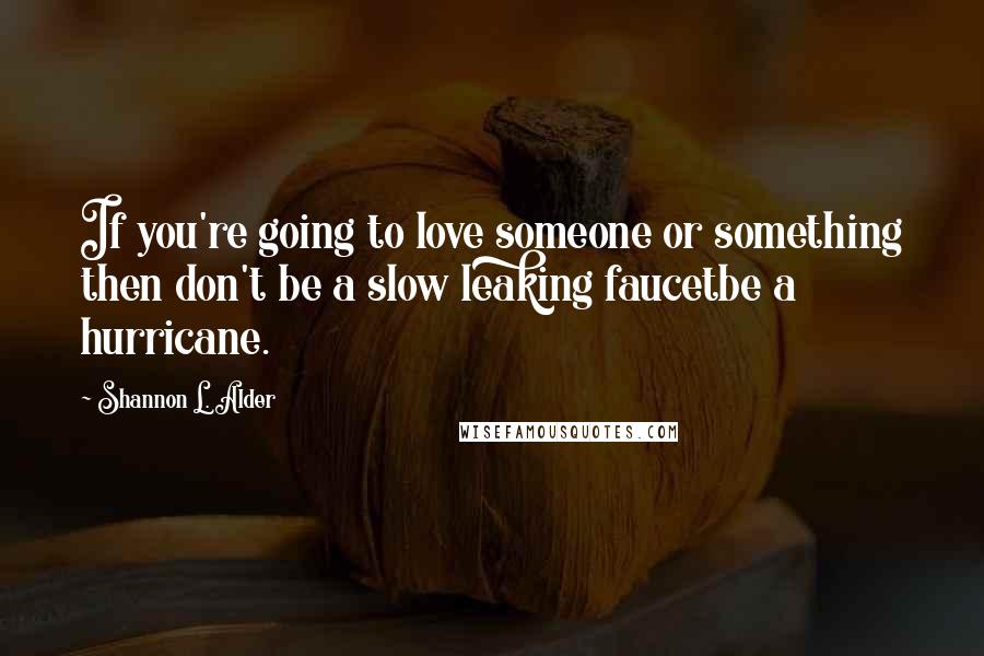 Shannon L. Alder Quotes: If you're going to love someone or something then don't be a slow leaking faucetbe a hurricane.