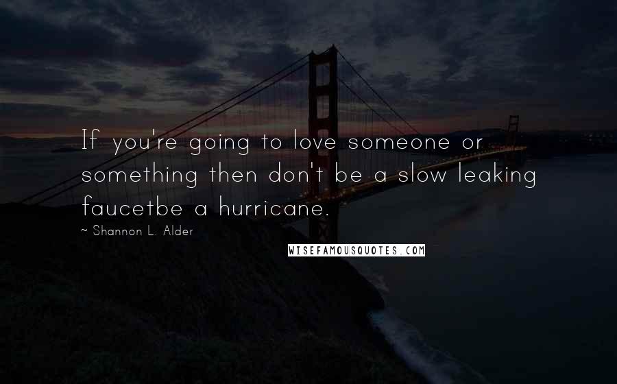 Shannon L. Alder Quotes: If you're going to love someone or something then don't be a slow leaking faucetbe a hurricane.
