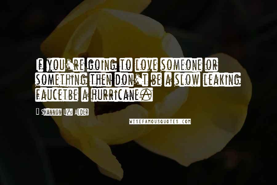 Shannon L. Alder Quotes: If you're going to love someone or something then don't be a slow leaking faucetbe a hurricane.