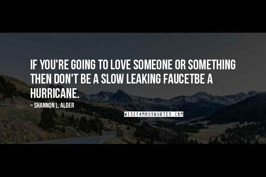 Shannon L. Alder Quotes: If you're going to love someone or something then don't be a slow leaking faucetbe a hurricane.