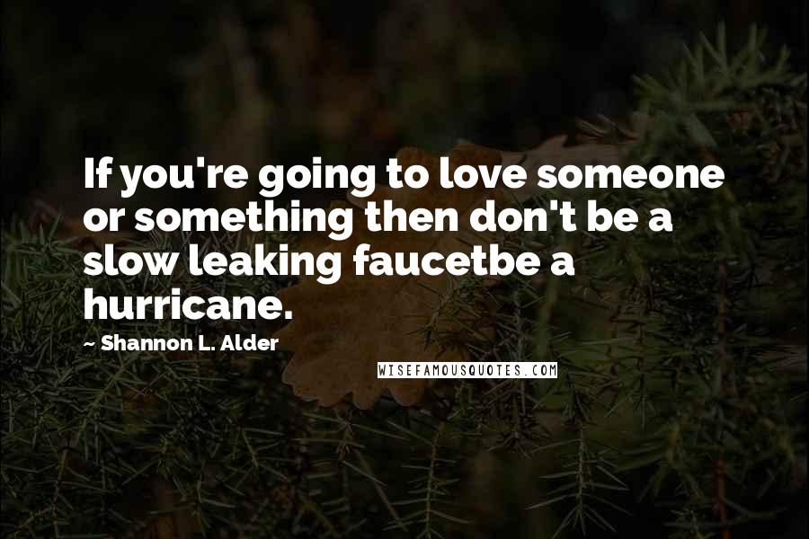 Shannon L. Alder Quotes: If you're going to love someone or something then don't be a slow leaking faucetbe a hurricane.