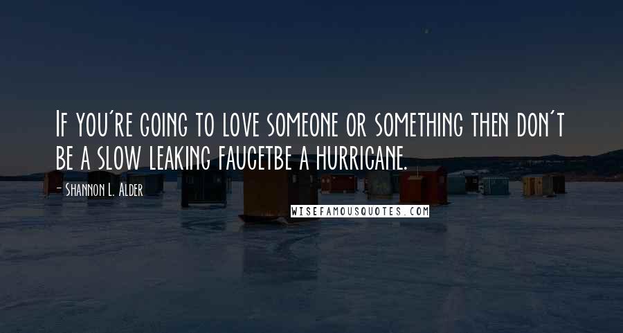 Shannon L. Alder Quotes: If you're going to love someone or something then don't be a slow leaking faucetbe a hurricane.