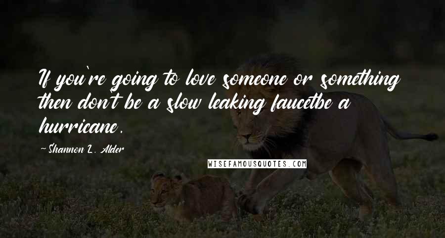 Shannon L. Alder Quotes: If you're going to love someone or something then don't be a slow leaking faucetbe a hurricane.