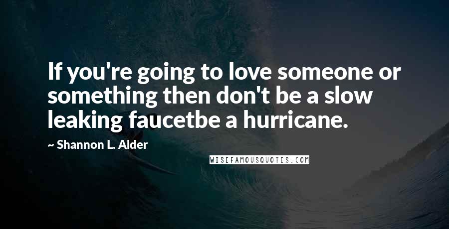 Shannon L. Alder Quotes: If you're going to love someone or something then don't be a slow leaking faucetbe a hurricane.