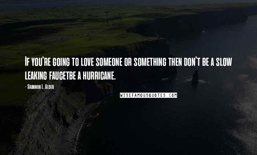 Shannon L. Alder Quotes: If you're going to love someone or something then don't be a slow leaking faucetbe a hurricane.