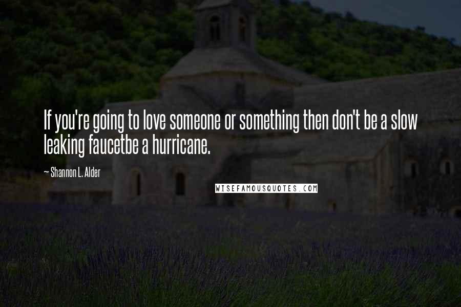 Shannon L. Alder Quotes: If you're going to love someone or something then don't be a slow leaking faucetbe a hurricane.