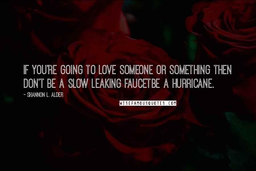 Shannon L. Alder Quotes: If you're going to love someone or something then don't be a slow leaking faucetbe a hurricane.