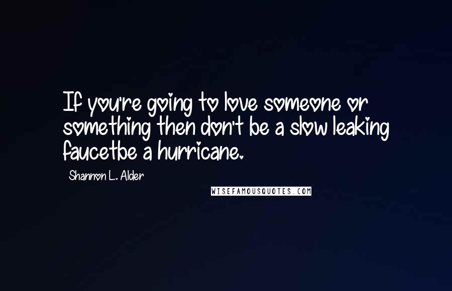 Shannon L. Alder Quotes: If you're going to love someone or something then don't be a slow leaking faucetbe a hurricane.