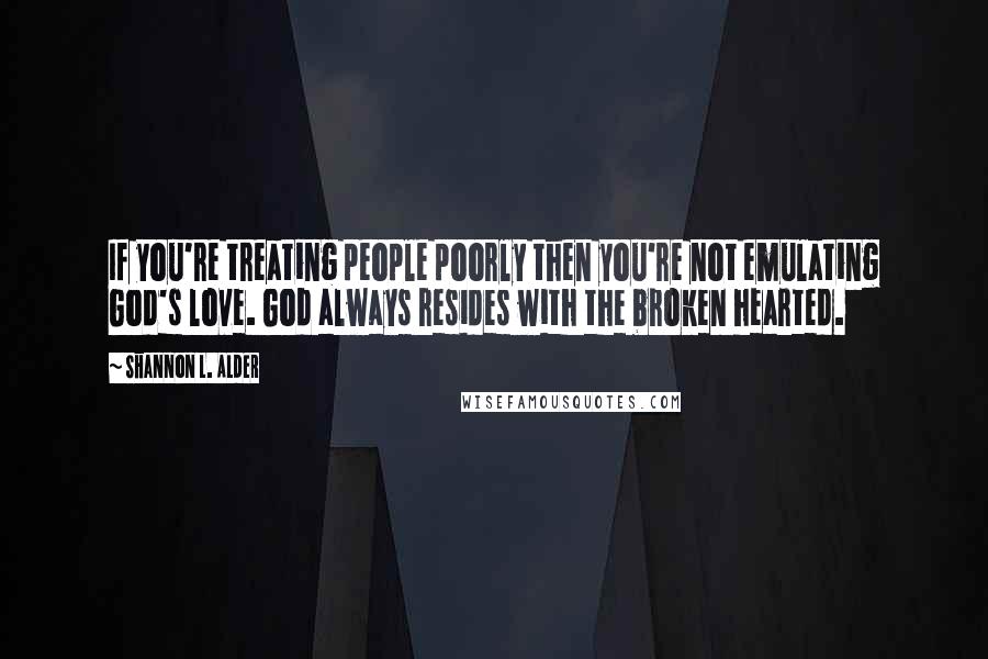 Shannon L. Alder Quotes: If you're treating people poorly then you're not emulating God's love. God always resides with the broken hearted.