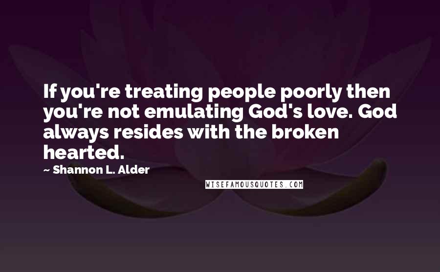 Shannon L. Alder Quotes: If you're treating people poorly then you're not emulating God's love. God always resides with the broken hearted.