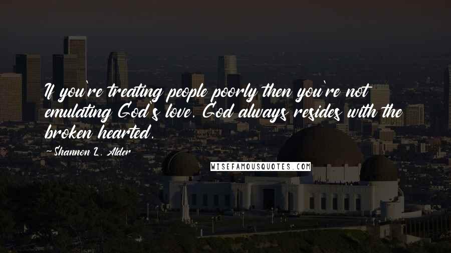 Shannon L. Alder Quotes: If you're treating people poorly then you're not emulating God's love. God always resides with the broken hearted.