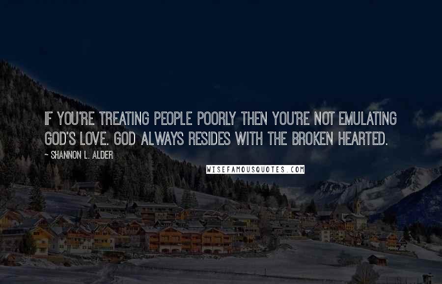 Shannon L. Alder Quotes: If you're treating people poorly then you're not emulating God's love. God always resides with the broken hearted.