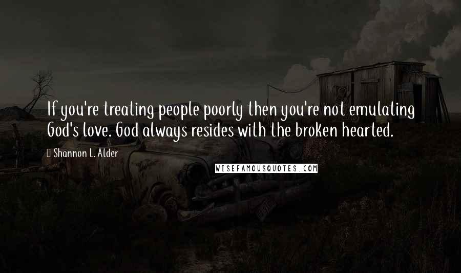 Shannon L. Alder Quotes: If you're treating people poorly then you're not emulating God's love. God always resides with the broken hearted.