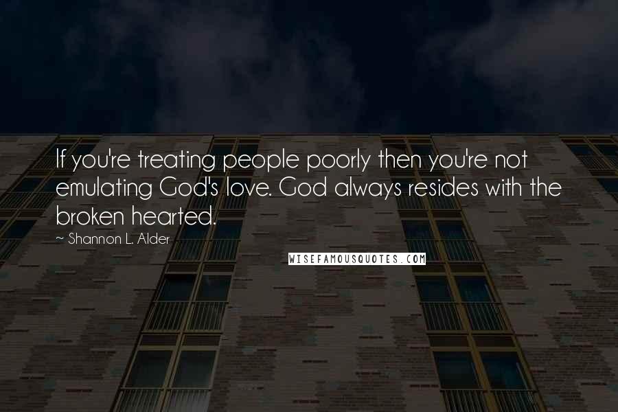 Shannon L. Alder Quotes: If you're treating people poorly then you're not emulating God's love. God always resides with the broken hearted.