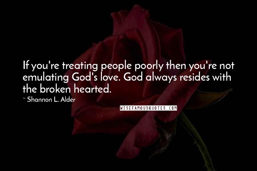 Shannon L. Alder Quotes: If you're treating people poorly then you're not emulating God's love. God always resides with the broken hearted.
