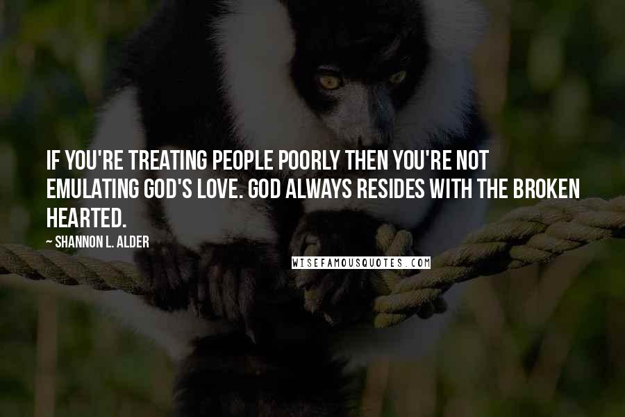 Shannon L. Alder Quotes: If you're treating people poorly then you're not emulating God's love. God always resides with the broken hearted.