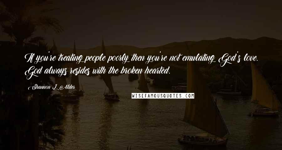 Shannon L. Alder Quotes: If you're treating people poorly then you're not emulating God's love. God always resides with the broken hearted.