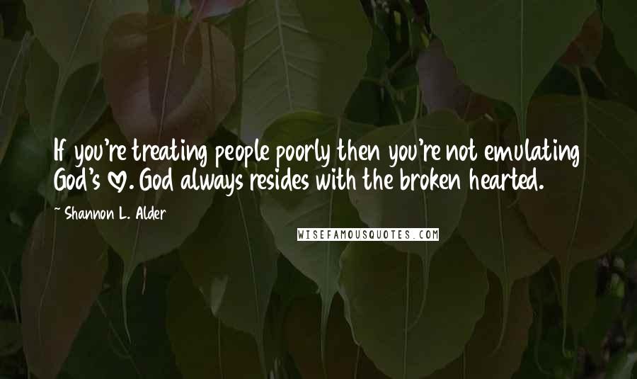 Shannon L. Alder Quotes: If you're treating people poorly then you're not emulating God's love. God always resides with the broken hearted.