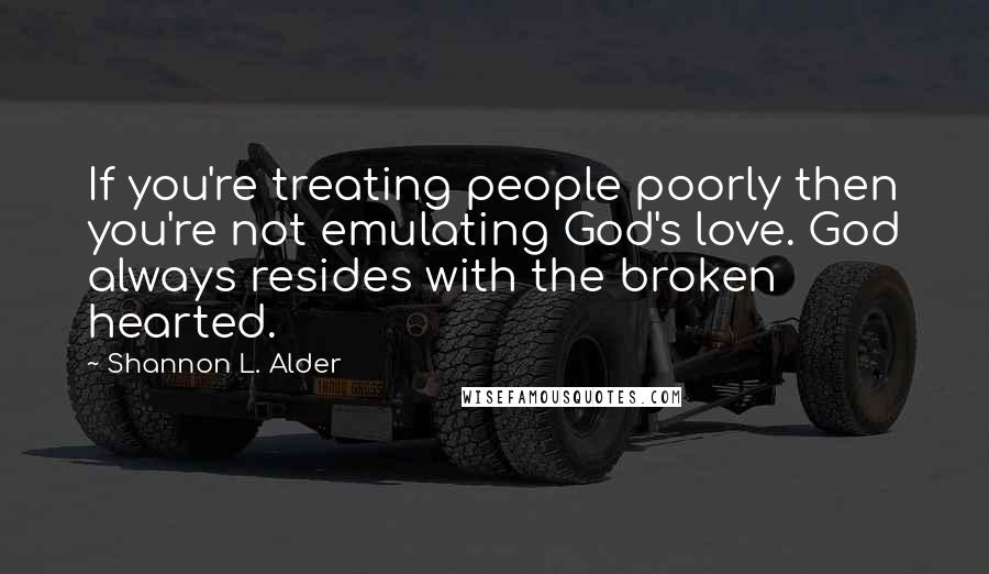 Shannon L. Alder Quotes: If you're treating people poorly then you're not emulating God's love. God always resides with the broken hearted.