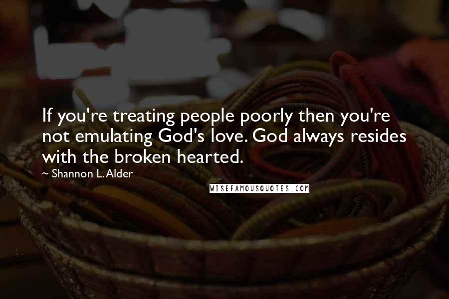 Shannon L. Alder Quotes: If you're treating people poorly then you're not emulating God's love. God always resides with the broken hearted.