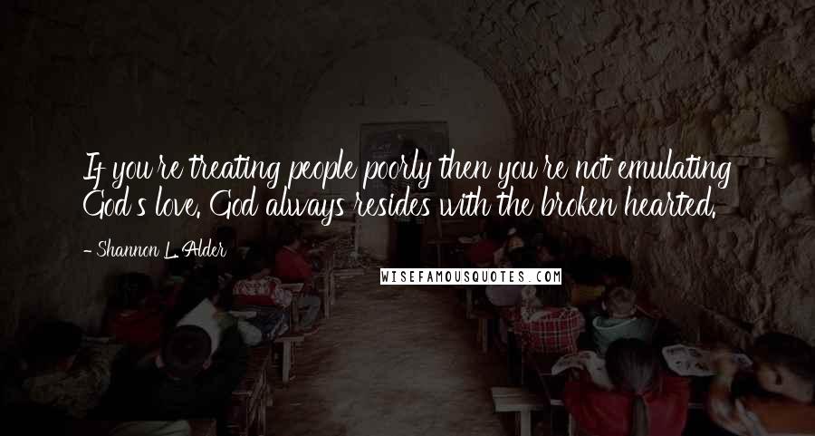 Shannon L. Alder Quotes: If you're treating people poorly then you're not emulating God's love. God always resides with the broken hearted.