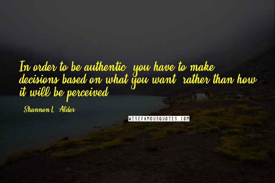 Shannon L. Alder Quotes: In order to be authentic, you have to make decisions based on what you want, rather than how it will be perceived.