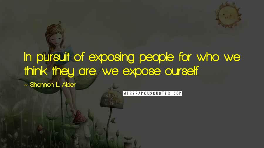 Shannon L. Alder Quotes: In pursuit of exposing people for who we think they are, we expose ourself.