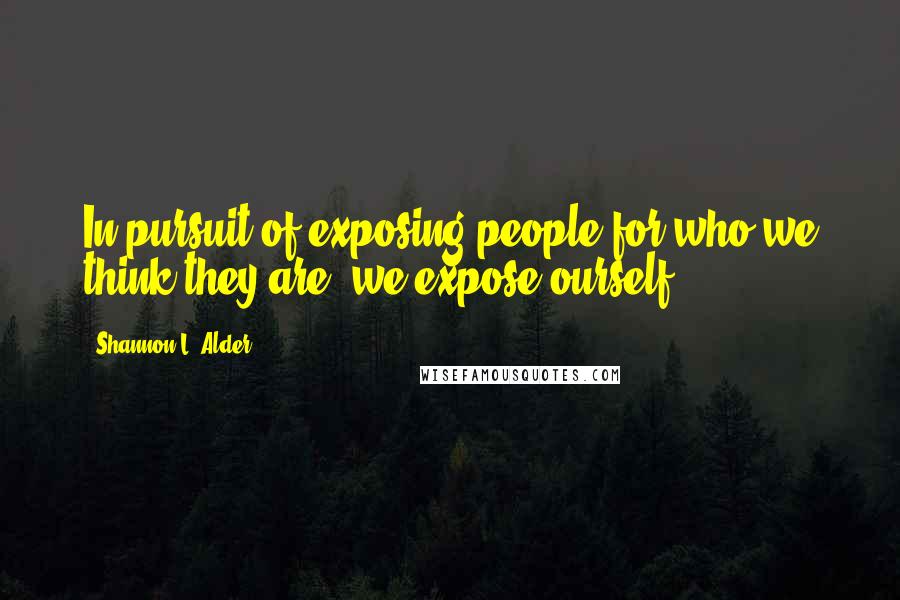 Shannon L. Alder Quotes: In pursuit of exposing people for who we think they are, we expose ourself.