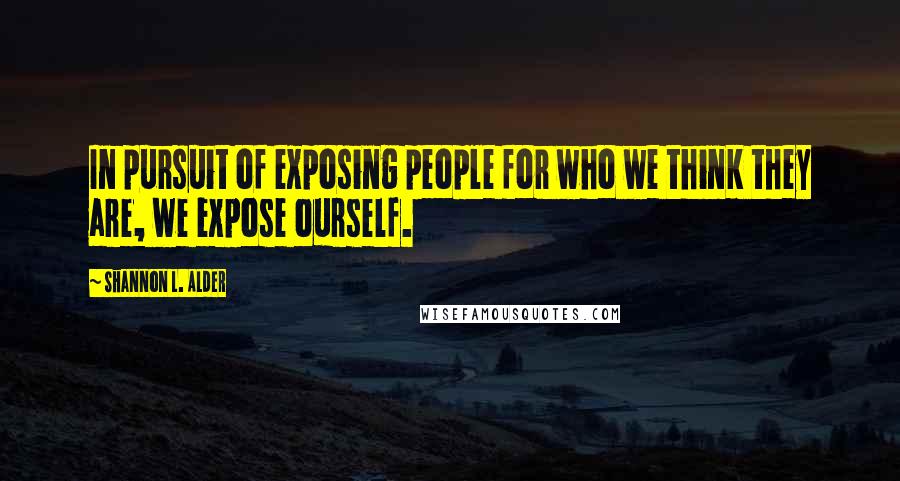 Shannon L. Alder Quotes: In pursuit of exposing people for who we think they are, we expose ourself.