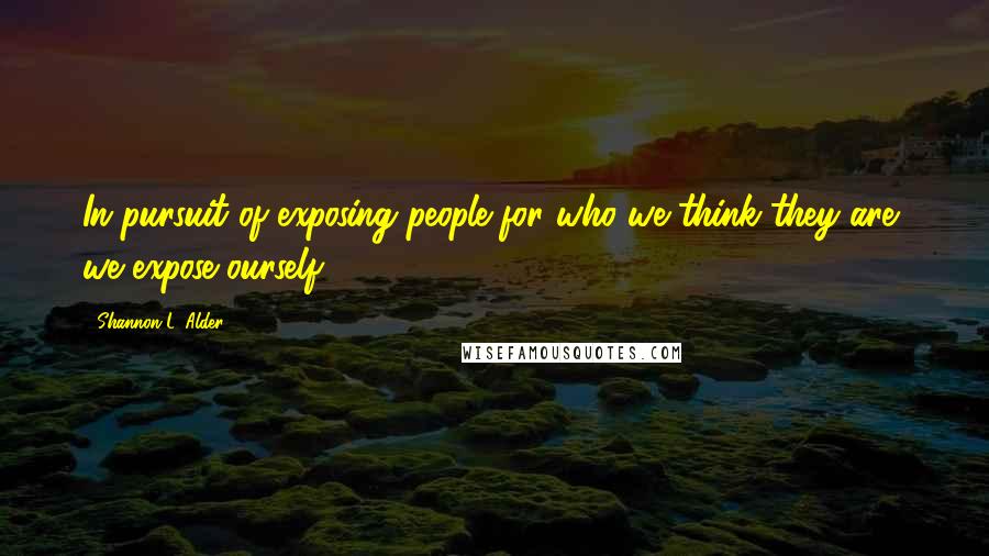 Shannon L. Alder Quotes: In pursuit of exposing people for who we think they are, we expose ourself.