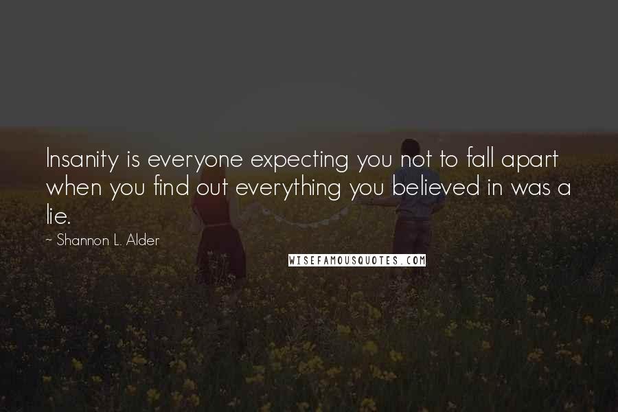 Shannon L. Alder Quotes: Insanity is everyone expecting you not to fall apart when you find out everything you believed in was a lie.