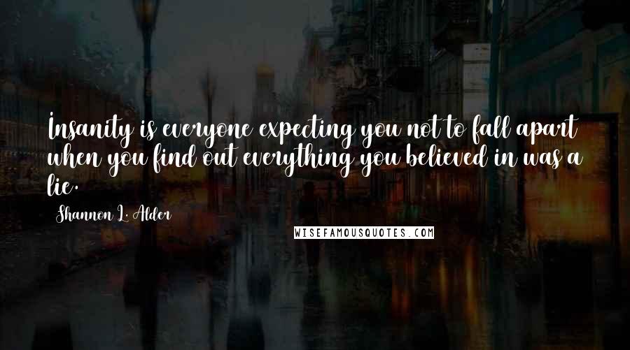 Shannon L. Alder Quotes: Insanity is everyone expecting you not to fall apart when you find out everything you believed in was a lie.