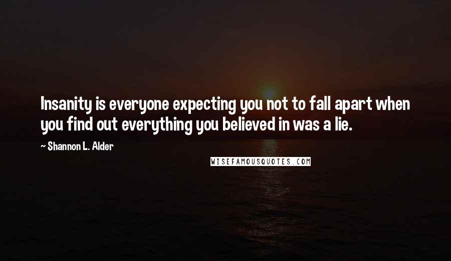 Shannon L. Alder Quotes: Insanity is everyone expecting you not to fall apart when you find out everything you believed in was a lie.