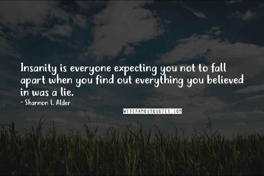 Shannon L. Alder Quotes: Insanity is everyone expecting you not to fall apart when you find out everything you believed in was a lie.