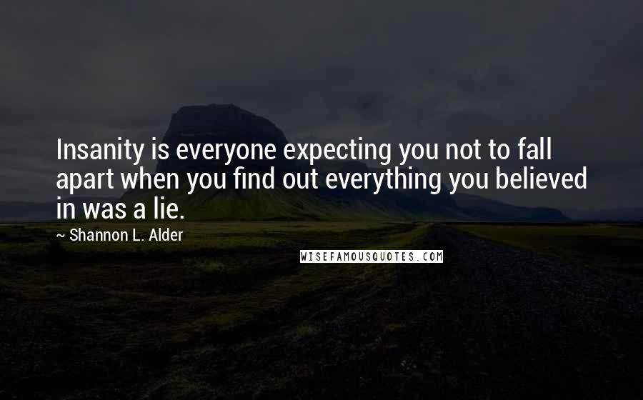 Shannon L. Alder Quotes: Insanity is everyone expecting you not to fall apart when you find out everything you believed in was a lie.