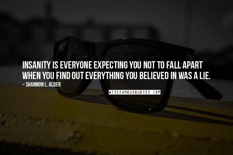 Shannon L. Alder Quotes: Insanity is everyone expecting you not to fall apart when you find out everything you believed in was a lie.