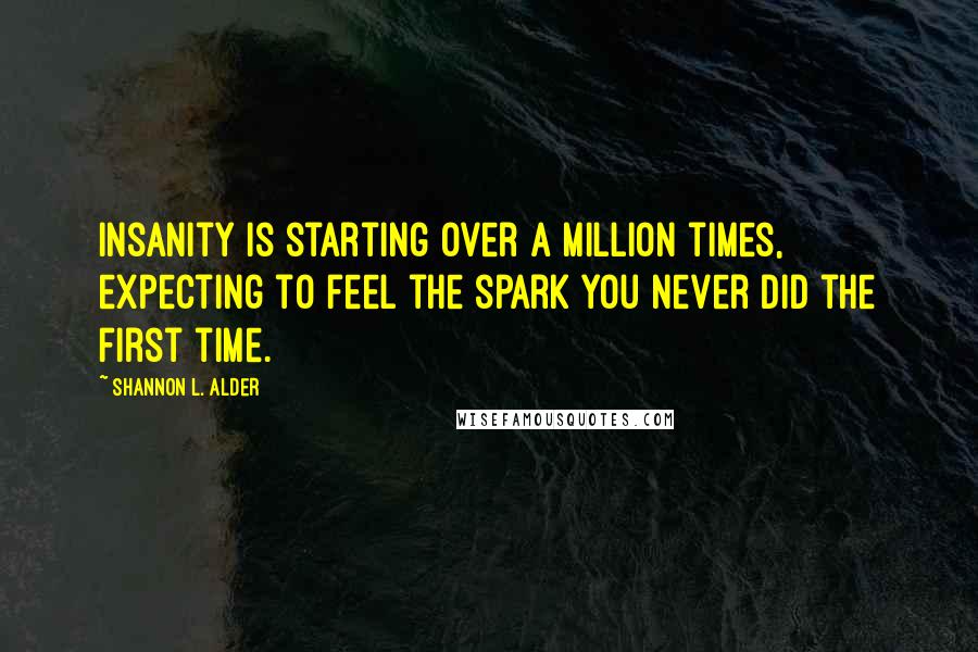 Shannon L. Alder Quotes: Insanity is starting over a million times, expecting to feel the spark you never did the first time.
