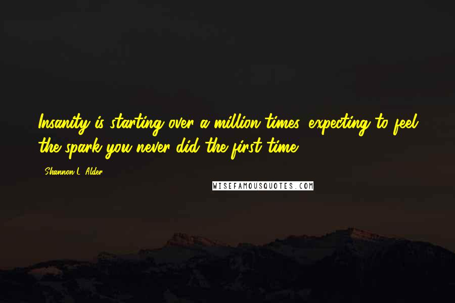 Shannon L. Alder Quotes: Insanity is starting over a million times, expecting to feel the spark you never did the first time.