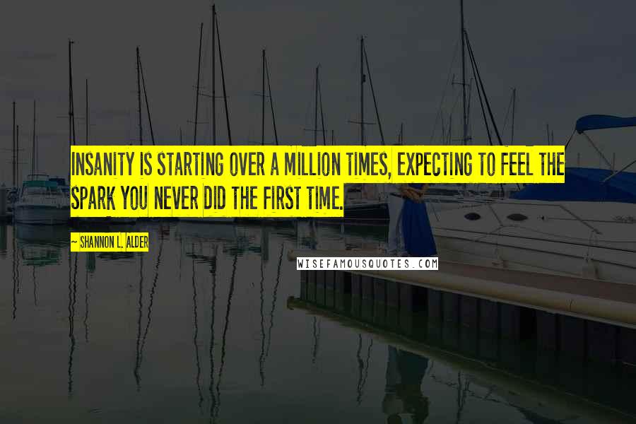 Shannon L. Alder Quotes: Insanity is starting over a million times, expecting to feel the spark you never did the first time.