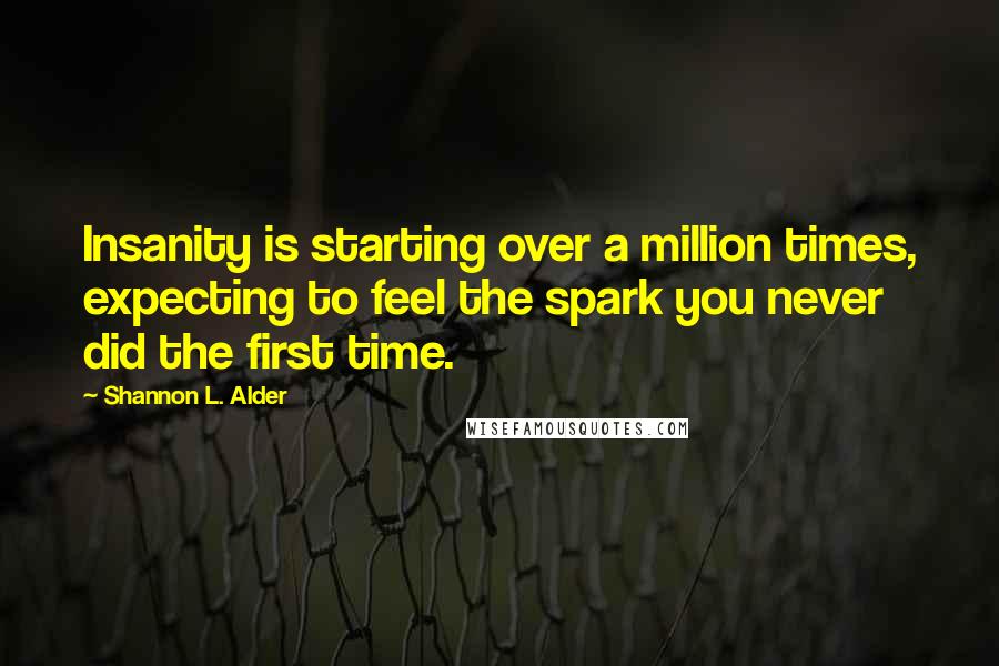 Shannon L. Alder Quotes: Insanity is starting over a million times, expecting to feel the spark you never did the first time.