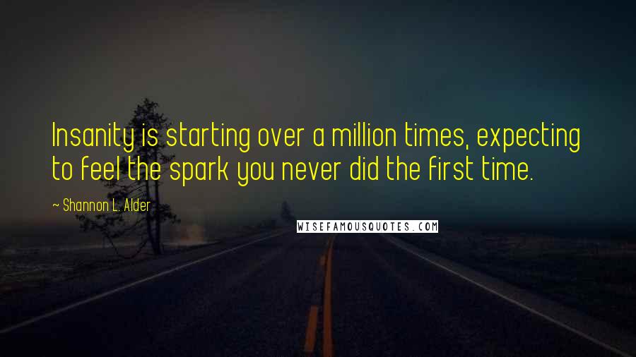 Shannon L. Alder Quotes: Insanity is starting over a million times, expecting to feel the spark you never did the first time.
