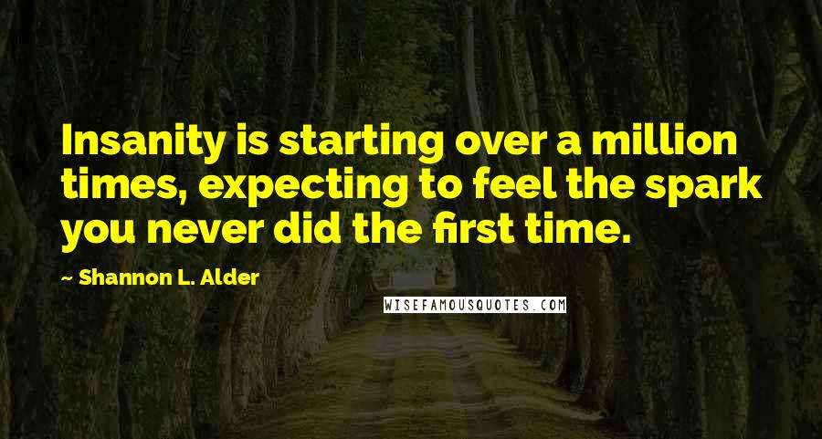 Shannon L. Alder Quotes: Insanity is starting over a million times, expecting to feel the spark you never did the first time.