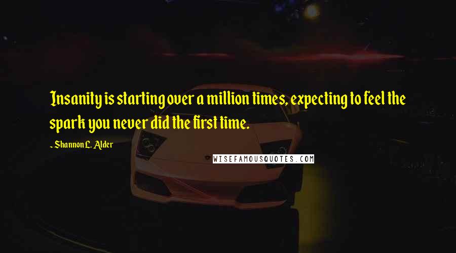 Shannon L. Alder Quotes: Insanity is starting over a million times, expecting to feel the spark you never did the first time.