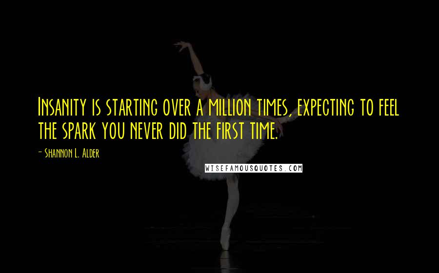 Shannon L. Alder Quotes: Insanity is starting over a million times, expecting to feel the spark you never did the first time.