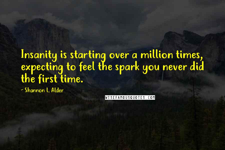 Shannon L. Alder Quotes: Insanity is starting over a million times, expecting to feel the spark you never did the first time.